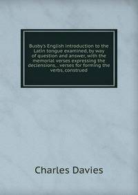 Busby's English introduction to the Latin tongue examined, by way of question and answer, with the memorial verses expressing the declensions, . verses for forming the verbs, construed