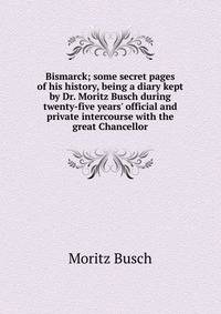 Bismarck; some secret pages of his history, being a diary kept by Dr. Moritz Busch during twenty-five years' official and private intercourse with the great Chancellor