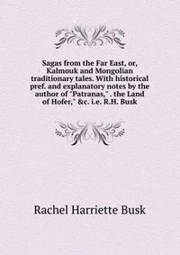 Sagas from the Far East, or, Kalmouk and Mongolian traditionary tales. With historical pref. and explanatory notes by the author of "Patranas," . the Land of Hofer," &amp;c. i.e. R.H. Busk