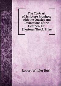 The Contrast of Scripture Prophecy with the Oracles and Divinations of the Heathen. Dr. Ellerton's Theol. Prize