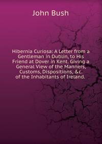 Hibernia Curiosa: A Letter from a Gentleman in Dublin, to His Friend at Dover in Kent. Giving a General View of the Manners, Customs, Dispositions, &amp;c. of the Inhabitants of Ireland. .