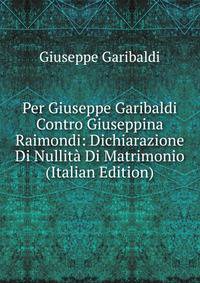 Per Giuseppe Garibaldi Contro Giuseppina Raimondi: Dichiarazione Di Nullita Di Matrimonio (Italian Edition)