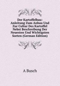 Der Kartoffelbau: Anleitung Zum Anbau Und Zur Cultur Des Kartoffel Nebst Beschreibung Der Neuesten Und Wichtigsten Sorten (German Edition)