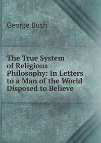 The True System of Religious Philosophy: In Letters to a Man of the World Disposed to Believe