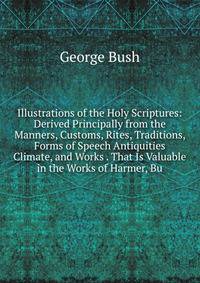 Illustrations of the Holy Scriptures: Derived Principally from the Manners, Customs, Rites, Traditions, Forms of Speech Antiquities Climate, and Works . That Is Valuable in the Works of Harmer, Bu