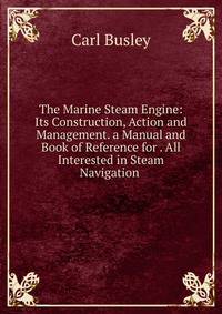 The Marine Steam Engine: Its Construction, Action and Management. a Manual and Book of Reference for . All Interested in Steam Navigation .