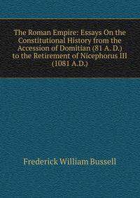 The Roman Empire: Essays On the Constitutional History from the Accession of Domitian (81 A. D.) to the Retirement of Nicephorus III (1081 A.D.).