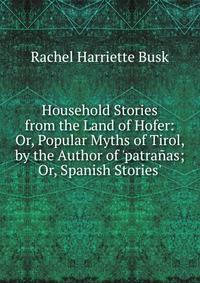 Household Stories from the Land of Hofer: Or, Popular Myths of Tirol, by the Author of 'patra?as; Or, Spanish Stories'.