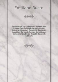 Estradistica De La Republica Mexicana: Estado Que Guardan La Agricultura, Indutria, Mineria Y Comercio. Resumen Y Analisis De Los Informes Rendidos A . Comerciantes De La Republi (Spanish Edition)