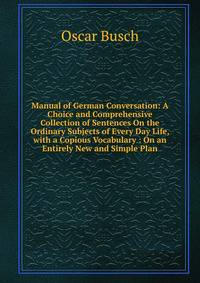 Manual of German Conversation: A Choice and Comprehensive Collection of Sentences On the Ordinary Subjects of Every Day Life, with a Copious Vocabulary : On an Entirely New and Simple Plan