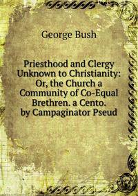 Priesthood and Clergy Unknown to Christianity: Or, the Church a Community of Co-Equal Brethren. a Cento. by Campaginator Pseud.
