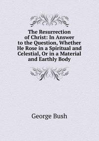 The Resurrection of Christ: In Answer to the Question, Whether He Rose in a Spiritual and Celestial, Or in a Material and Earthly Body