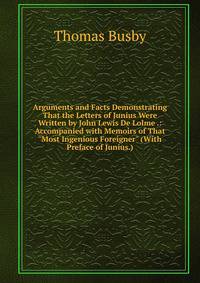 Arguments and Facts Demonstrating That the Letters of Junius Were Written by John Lewis De Lolme .: Accompanied with Memoirs of That "Most Ingenious Foreigner" (With Preface of Junius.)