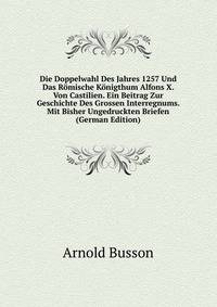 Die Doppelwahl Des Jahres 1257 Und Das Romische Konigthum Alfons X. Von Castilien. Ein Beitrag Zur Geschichte Des Grossen Interregnums. Mit Bisher Ungedruckten Briefen (German Edition)