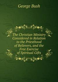 The Christian Ministry Considered in Relation to the Priesthood of Believers, and the Free Exercise of Spiritual Gifts