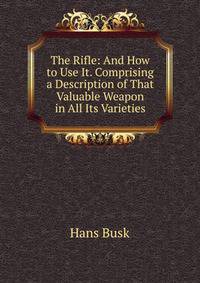 The Rifle: And How to Use It. Comprising a Description of That Valuable Weapon in All Its Varieties