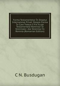 Forma Testamentelor In Dreptul Internaional Privat: Despre Forma In Care Trebue S Fie Fcute Testamentele Romnilor In Streintate i Ale Streinilor In Romnia (Romanian Edition)
