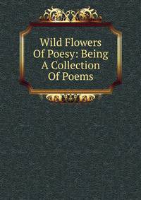 Wild Flowers Of Poesy: Being A Collection Of Poems