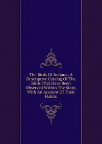 The Birds Of Indiana; A Descriptive Catalog Of The Birds That Have Been Observed Within The State, With An Account Of Their Habits