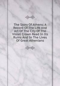 The Story Of Athens; A Record Of The Life And Art Of The City Of The Violet Crown Read In Its Ruins And In The Lives Of Great Athenians