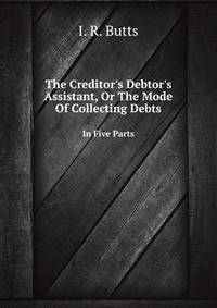 The Creditor`s Debtor`s Assistant, Or The Mode Of Collecting Debts. In Five Parts