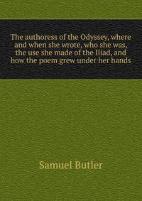 The authoress of the Odyssey, where and when she wrote, who she was, the use she made of the Iliad, and how the poem grew under her hands