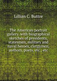 The American portrait gallery. with biographical sketches of presidents, statesmen, military and naval heroes, clergymen, authors, poets, etc., etc