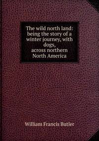 The wild north land: being the story of a winter journey, with dogs, across northern North America