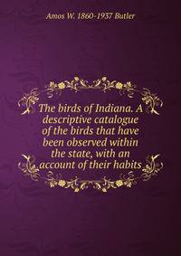 The birds of Indiana. A descriptive catalogue of the birds that have been observed within the state, with an account of their habits
