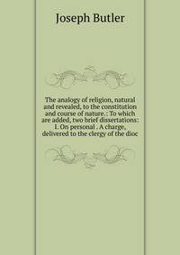 The analogy of religion, natural and revealed, to the constitution and course of nature.: To which are added, two brief dissertations: I. On personal . A charge, delivered to the clergy of the dioc