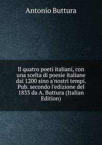 Il quatro poeti italiani, con una scelta di poesie italiane dal 1200 sino a'nostri tempi. Pub. secondo l'edizione del 1833 da A. Buttura (Italian Edition)