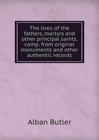 The lives of the fathers, martyrs and other principal saints, comp. from original monuments and other authentic records