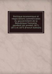 Politique economique et negociations commerciales du gouvernment de la Republique francaise pendant les annees 1871, 1872 et 1873 (French Edition)