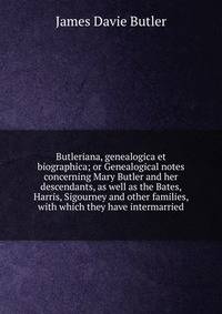 Butleriana, genealogica et biographica; or Genealogical notes concerning Mary Butler and her descendants, as well as the Bates, Harris, Sigourney and other families, with which they have intermarried