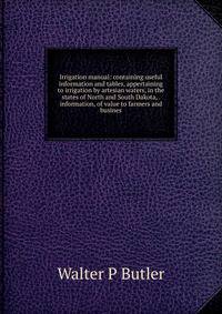 Irrigation manual: containing useful information and tables, appertaining to irrigation by artesian waters, in the states of North and South Dakota, . information, of value to farmers and busines
