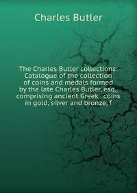 The Charles Butler collections: Catalogue of the collection of coins and medals formed by the late Charles Butler, esq., comprising ancient Greek . coins in gold, silver and bronze, f