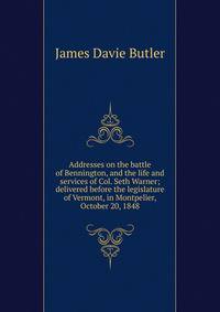Addresses on the battle of Bennington, and the life and services of Col. Seth Warner; delivered before the legislature of Vermont, in Montpelier, October 20, 1848