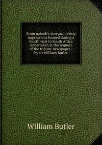 From naboth's vineyard: being impressions formed during a fourth visit to South Africa undertaken at the request of the tribune newspaper / by sir William Butler