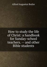 How to study the life of Christ: a handbook for Sunday-school teachers. -- and other Bible students