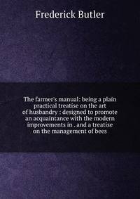 The farmer's manual: being a plain practical treatise on the art of husbandry : designed to promote an acquaintance with the modern improvements in . and a treatise on the management of bees