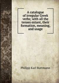 A catalogue of irregular Greek verbs; with all the tenses extant, their formation, meaning, and usage