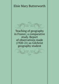 Teaching of geography in France; a comparative study. Report of observations made (1920-21) as Gilchrist geography student