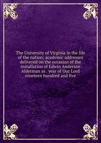 The University of Virginia in the life of the nation; academic addresses delivered on the occasion of the installation of Edwin Anderson Alderman as . year of Our Lord nineteen hundred and five