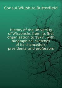 History of the University of Wisconsin: from its first organization to 1879 : with biographical sketches of its chancellors, presidents, and professors