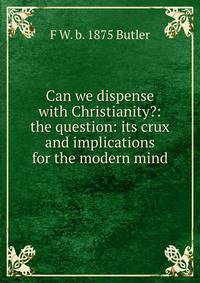 Can we dispense with Christianity?: the question: its crux and implications for the modern mind