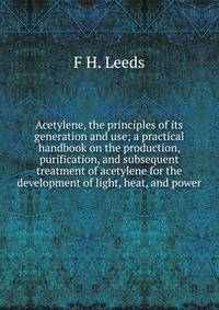 Acetylene, the principles of its generation and use; a practical handbook on the production, purification, and subsequent treatment of acetylene for the development of light, heat, and power