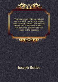 The analogy of religion, natural and revealed, to the constitution and course of nature: To which are added, two brief dissertations: I. On personal . delivered to the clergy of the Diocese o