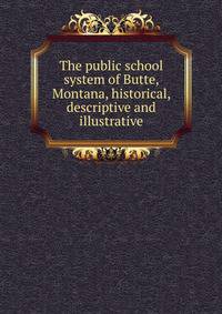 The public school system of Butte, Montana, historical, descriptive and illustrative