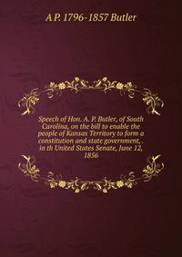 Speech of Hon. A. P. Butler, of South Carolina, on the bill to enable the people of Kansas Territory to form a constitution and state government, . in th United States Senate, June 12, 1856