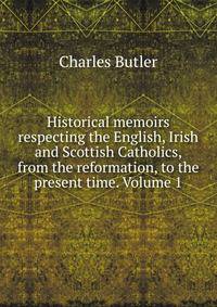 Historical memoirs respecting the English, Irish and Scottish Catholics, from the reformation, to the present time. Volume 1